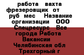 работа . вахта. фрезеровщик. от 50 000 руб./мес. › Название организации ­ ООО Спецресурс - Все города Работа » Вакансии   . Челябинская обл.,Трехгорный г.